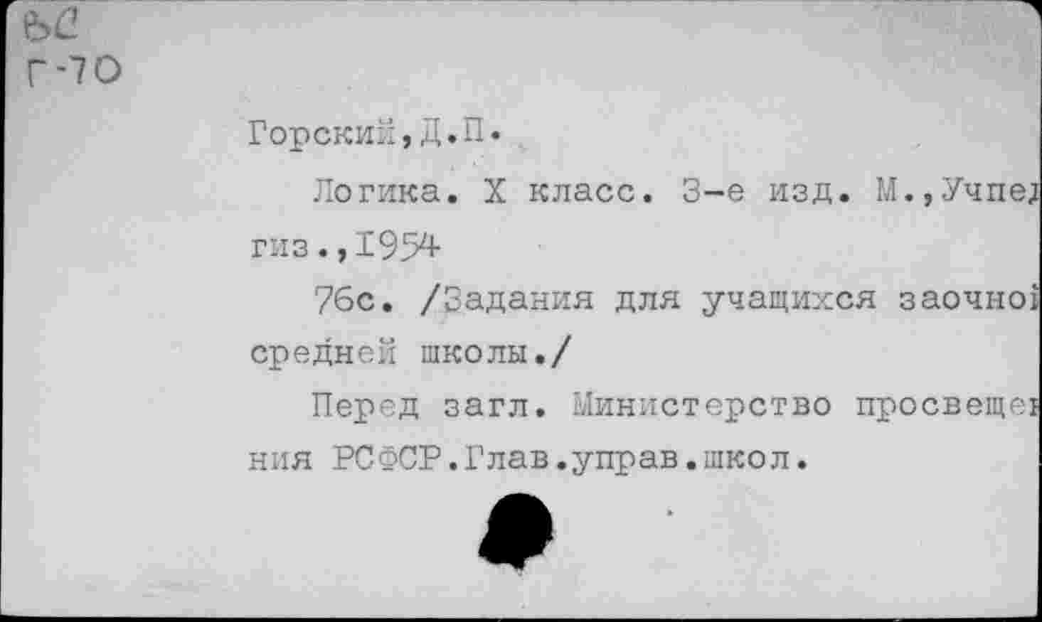 ﻿Ы2
Г-70
Горский,Д.П.
Логика. X класс. 3-е изд. М.,Учпед гиз., 1954-
76с. /Задания для учащихся заочно! средней школы./
Перед загл. Министерство просвеще! ния РСФСР.Глав.управ.школ.